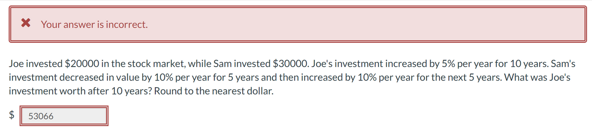 X Your answer is incorrect.
Joe invested $20000 in the stock market, while Sam invested $30000. Joe's investment increased by 5% per year for 10 years. Sam's
investment decreased in value by 10% per year for 5 years and then increased by 10% per year for the next 5 years. What was Joe's
investment worth after 10 years? Round to the nearest dollar.
$ 53066