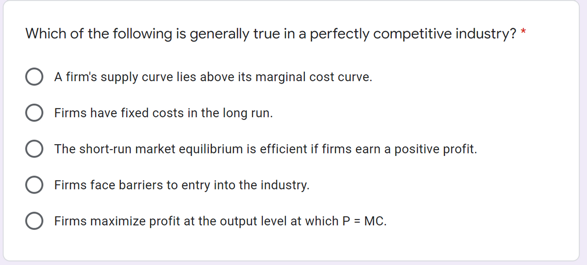 Which of the following is generally true in a perfectly competitive industry? *
O A firm's supply curve lies above its marginal cost curve.
O Firms have fixed costs in the long run.
O The short-run market equilibrium is efficient if firms earn a positive profit.
O Firms face barriers to entry into the industry.
O Firms maximize profit at the output level at which P = MC.
