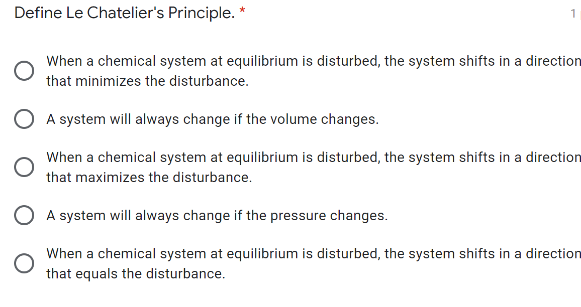 Define Le Chatelier's Principle. *
1
When a chemical system at equilibrium is disturbed, the system shifts in a direction
that minimizes the disturbance.
O A system will always change if the volume changes.
When a chemical system at equilibrium is disturbed, the system shifts in a direction
that maximizes the disturbance.
O A system will always change if the pressure changes.
When a chemical system at equilibrium is disturbed, the system shifts in a direction
that equals the disturbance.
