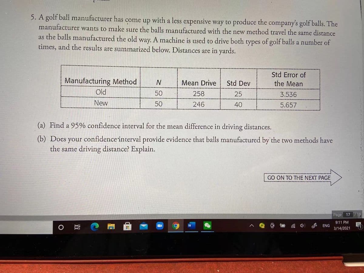 5. A golf ball manufacturer has come up with a less expensive way to produce the company's golf balls. The
manufacturer wants to make sure the balls manufactured with the new method travel the same distance
as the balls manufactured the old way. A machine is used to drive both types of golf balls a number of
times, and the results are summarized below. Distances are in yards.
Std Error of
Manufacturing Method
Mean Drive
Std Dev
the Mean
Old
50
258
25
3.536
New
50
246
40
5.657
(a) Find a 95% confidence interval for the mean difference in driving distances.
(b) Does your confidence interval provide evidence that balls manufactured by the two methods have
the same driving distance? Explain.
GO ON TO THE NEXT PAGE
Page 17 718
9:11 PM
ENG
(ゆツ
3/14/2021
