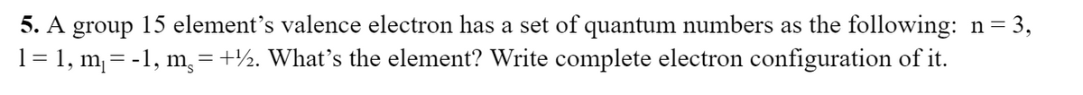 5. A group 15 element's valence electron has a set of quantum numbers as the following: n = 3,
1= 1, m, = -1, m, = +½. What's the element? Write complete electron configuration of it.
