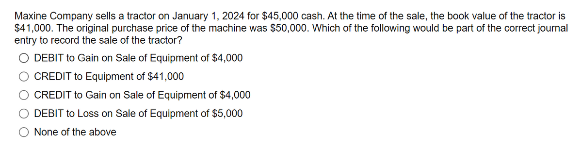 Maxine Company sells a tractor on January 1, 2024 for $45,000 cash. At the time of the sale, the book value of the tractor is
$41,000. The original purchase price of the machine was $50,000. Which of the following would be part of the correct journal
entry to record the sale of the tractor?
DEBIT to Gain on Sale of Equipment of $4,000
CREDIT to Equipment of $41,000
CREDIT to Gain on Sale of Equipment of $4,000
DEBIT to Loss on Sale of Equipment of $5,000
None of the above