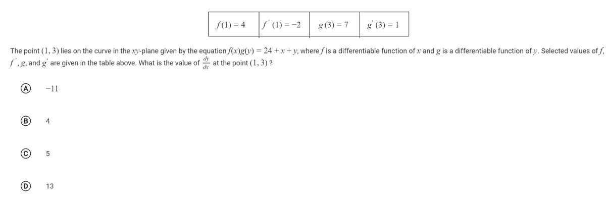 f(1) = 4
f' (1) = -2
g (3) = 7
g' (3) = 1
The point (1, 3) lies on the curve in the xy-plane given by the equation f(x)g(y) = 24 +x + y, where f is a differentiable function of x and g is a differentiable function of y. Selected values of f,
f,g, and g' are given in the table above. What is the value of
dy
at the point (1, 3) ?
dx
-11
B
4
13
