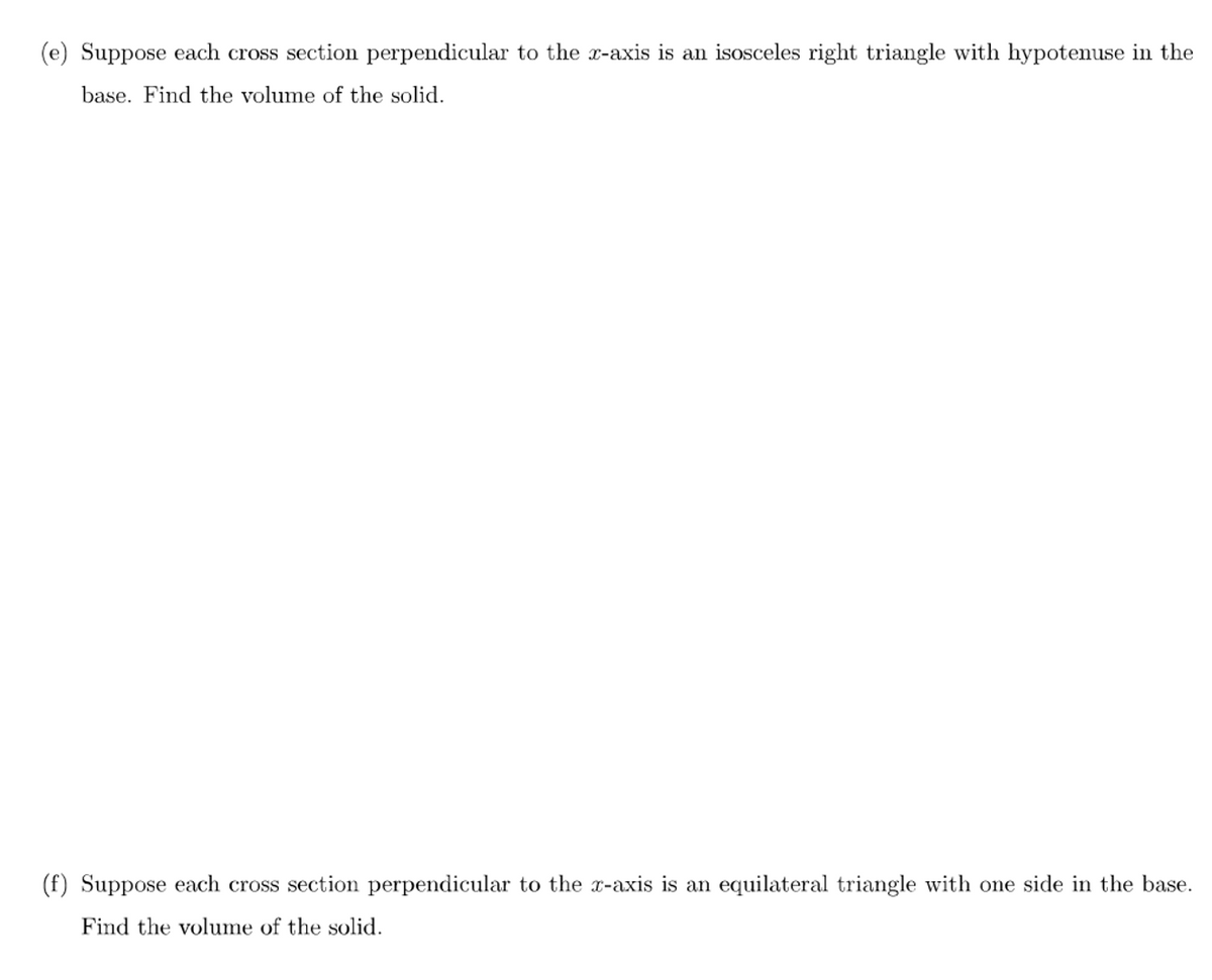 (e) Suppose each cross section perpendicular to the x-axis is an isosceles right triangle with hypotenuse in the
base. Find the volume of the solid.
(f) Suppose each cross section perpendicular to the x-axis is an equilateral triangle with one side in the base.
Find the volume of the solid.
