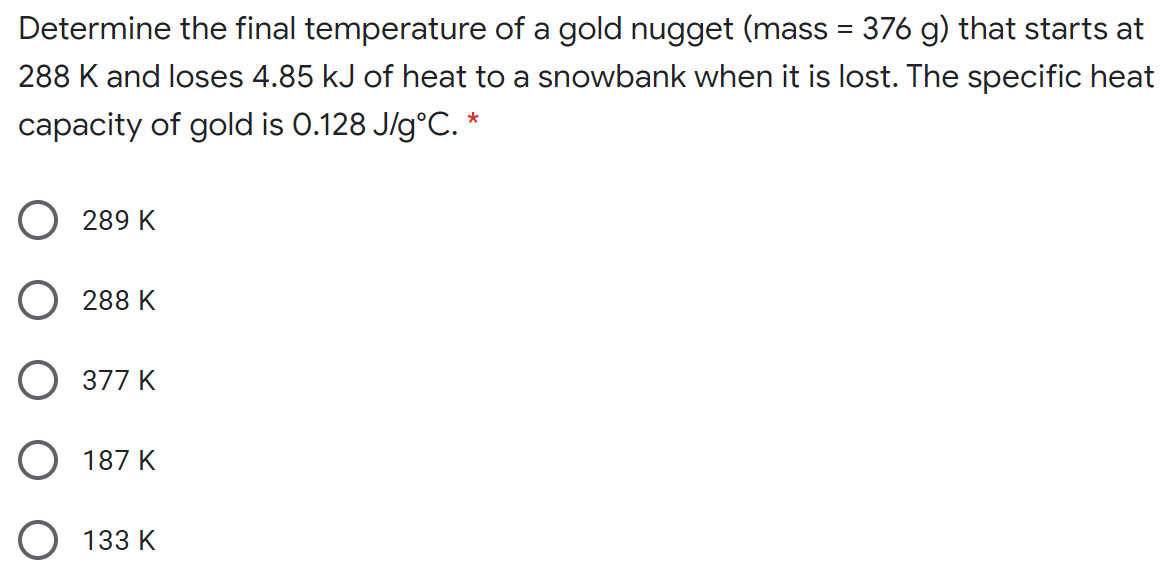 Determine the final temperature of a gold nugget (mass = 376 g) that starts at
288 K and loses 4.85 kJ of heat to a snowbank when it is lost. The specific heat
capacity of gold is 0.128 J/g°C. *
289 K
O 288 K
O 377 K
O 187 K
133 K
