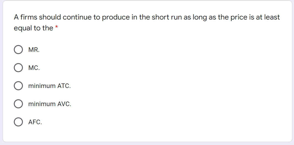 A firms should continue to produce in the short run as long as the price is at least
equal to the *
MR.
MC.
minimum ATC.
minimum AVC.
O AFC.
