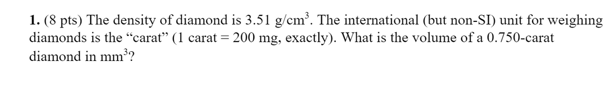 1. (8 pts) The density of diamond is 3.51 g/cm³. The international (but non-SI) unit for weighing
diamonds is the "carat" (1 carat = 200 mg, exactly). What is the volume of a 0.750-carat
diamond in mm³?
