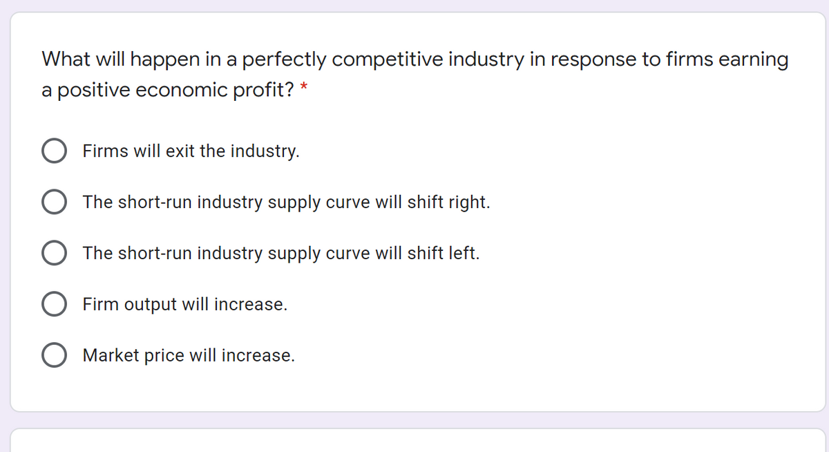 What will happen in a perfectly competitive industry in response to firms earning
a positive economic profit? *
Firms will exit the industry.
O The short-run industry supply curve will shift right.
O The short-run industry supply curve will shift left.
Firm output will increase.
Market price will increase.
