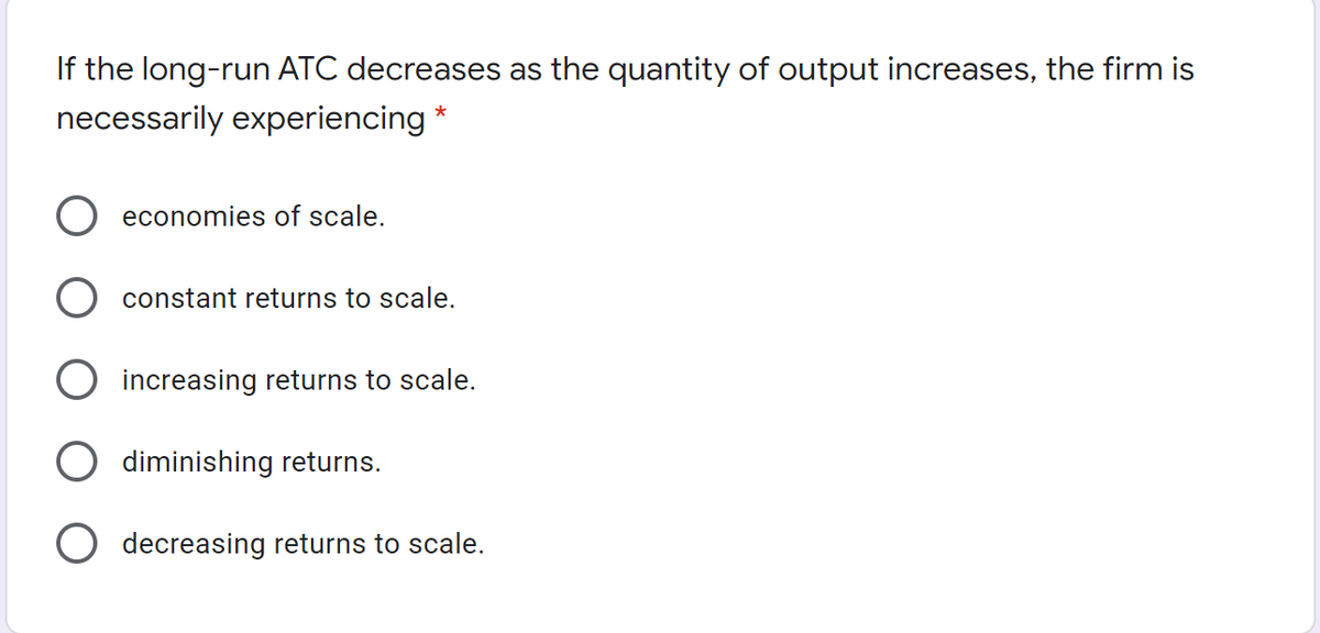 If the long-run ATC decreases as the quantity of output increases, the firm is
necessarily experiencing *
economies of scale.
constant returns to scale.
O increasing returns to scale.
O diminishing returns.
O decreasing returns to scale.
