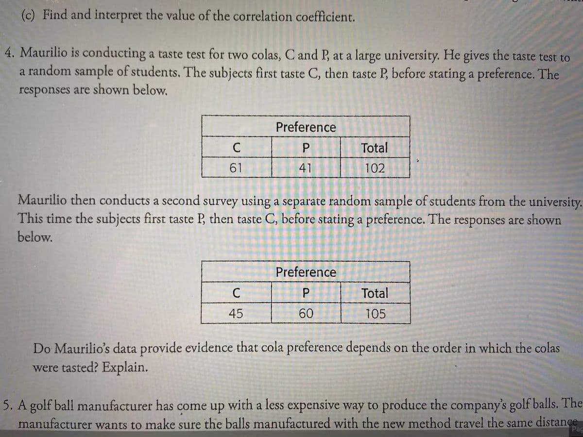 (c) Find and interpret the value of the correlation coefficient.
4. Maurilio is conducting a taste test for two colas, C and P, at a large university. He gives the taste test to
a random sample of students. The subjects first taste C, then taste P, before stating a preference. The
responses are shown below.
Preference
C
P
Total
61
41
102
Maurilio then conducts a second survey using a separate random sample of students from the university.
This time the subjects first taste P, then taste C, before stating a preference. The responses are shown
below.
Preference
C
Total
45
60
105
Do Maurilio's data provide evidence that cola preference depends on the order in which the colas
were tasted? Explain.
5. A golf ball manufacturer has come up with a less expensive way to produce the company's golf balls. The
manufacturer wants to make sure the balls manufactured with the new method travel the same distance
Pag
