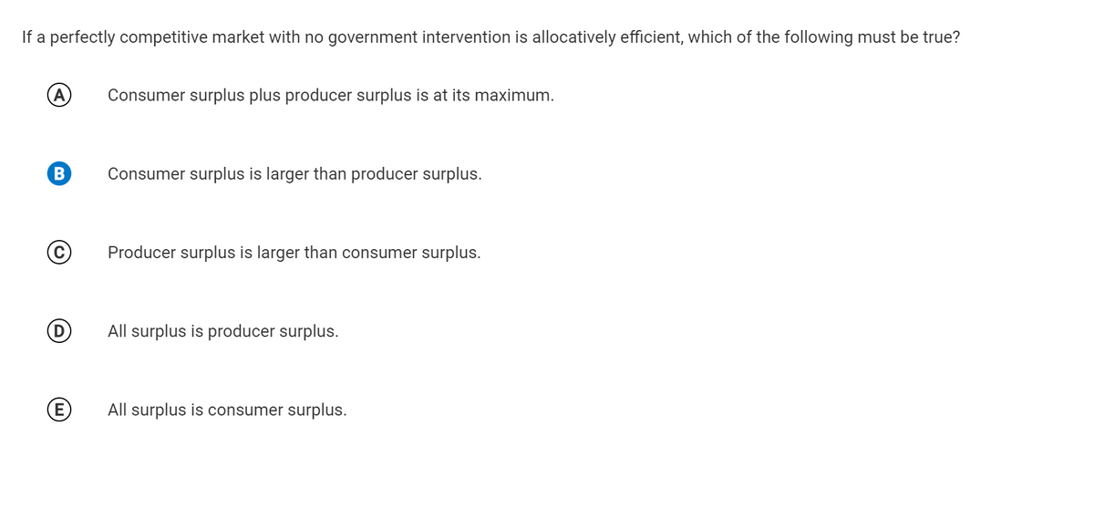 If a perfectly competitive market with no government intervention is allocatively efficient, which of the following must be true?
Consumer surplus plus producer surplus is at its maximum.
Consumer surplus is larger than producer surplus.
Producer surplus is larger than consumer surplus.
All surplus is producer surplus.
All surplus is consumer surplus.
