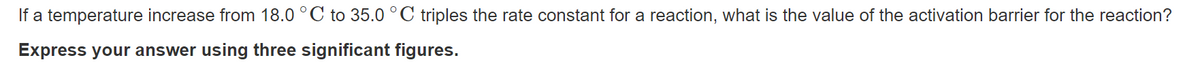 If a temperature increase from 18.0 °C to 35.0 °C triples the rate constant for a reaction, what is the value of the activation barrier for the reaction?
Express your answer using three significant figures.
