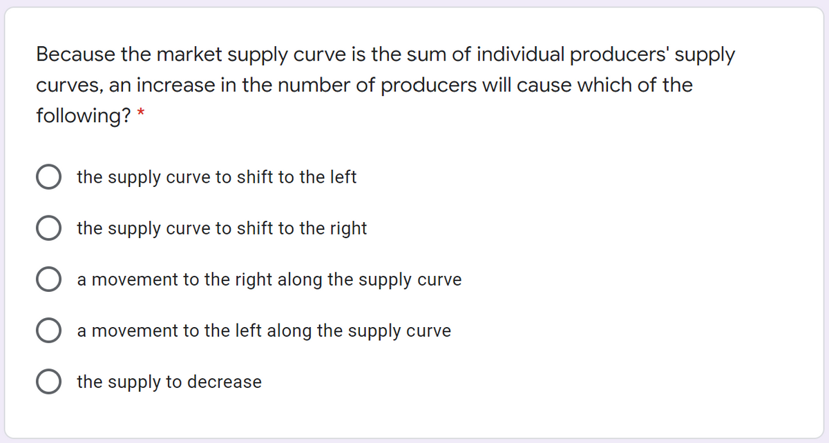 Because the market supply curve is the sum of individual producers' supply
curves, an increase in the number of producers will cause which of the
following? *
the supply curve to shift to the left
the supply curve to shift to the right
a movement to the right along the supply curve
a movement to the left along the supply curve
the supply to decrease
