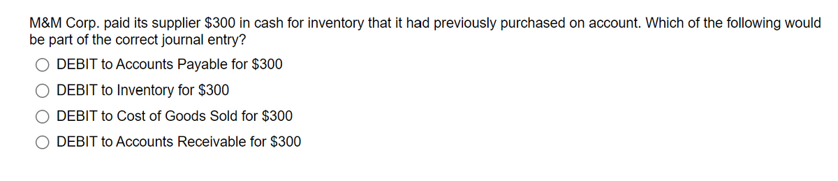 M&M Corp. paid its supplier $300 in cash for inventory that it had previously purchased on account. Which of the following would
be part of the correct journal entry?
DEBIT to Accounts Payable for $300
DEBIT to Inventory for $300
DEBIT to Cost of Goods Sold for $300
DEBIT to Accounts Receivable for $300