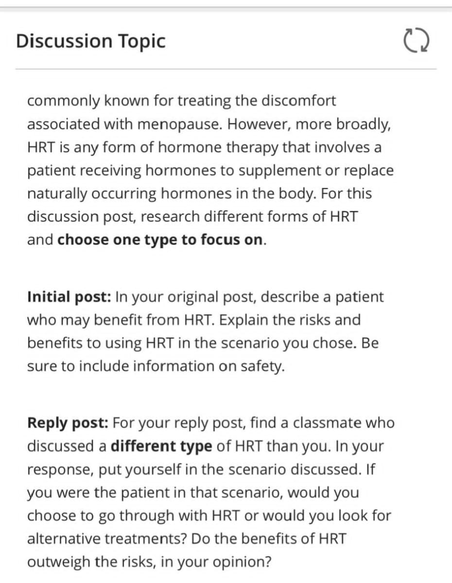 Discussion Topic
commonly known for treating the discomfort
associated with menopause. However, more broadly,
HRT is any form of hormone therapy that involves a
patient receiving hormones to supplement or replace
naturally occurring hormones in the body. For this
discussion post, research different forms of HRT
and choose one type to focus on.
Initial post: In your original post, describe a patient
who may benefit from HRT. Explain the risks and
benefits to using HRT in the scenario you chose. Be
sure to include information on safety.
Reply post: For your reply post, find a classmate who
discussed a different type of HRT than you. In your
response, put yourself in the scenario discussed. If
you were the patient in that scenario, would you
choose to go through with HRT or would you look for
alternative treatments? Do the benefits of HRT
outweigh the risks, in your opinion?