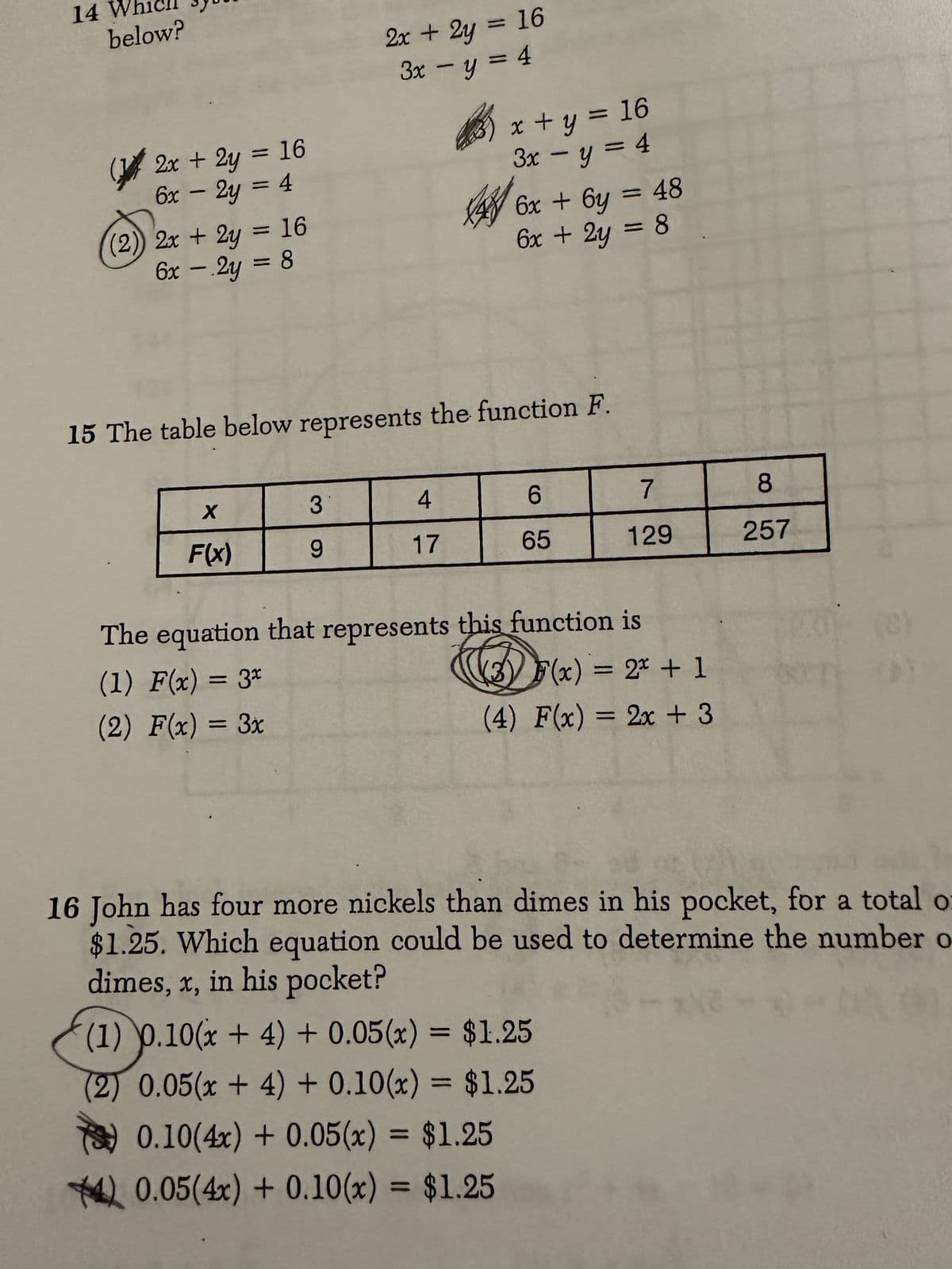 14
below?
(2x + 2y = 16
6x - 2y = 4
(2)) 2x + 2y = 16
6x - 2y = 8
X
F(x)
2x + 2y = 16
3x - y = 4
15 The table below represents the function F.
3
9
3) x + y = 16
3x - y = 4
46x + 6y = 48
6x + 2y = 8
4
17
6
65
7
129
The equation that represents this function is
(1) F(x) = 3x
(2) F(x) = 3x
(3) F(x) = 2x + 1
(4) F(x) = 2x + 3
(1) 0.10(x + 4) + 0.05(x) = $1.25
(2) 0.05(x + 4) + 0.10(x) = $1.25
0.10(4x) + 0.05(x) = $1.25
40.05(4x) + 0.10(x) = $1.25
8
257
T
16 John has four more nickels than dimes in his pocket, for a total o
$1.25. Which equation could be used to determine the number o
dimes, x, in his pocket?