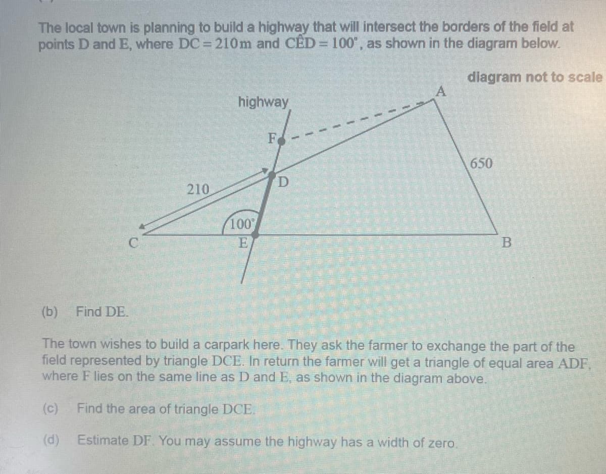 The local town is planning to build a highway that will intersect the borders of the field at
points D and E, where DC = 210m and CÊD = 100", as shown in the diagram below.
diagram not to scale
highway
650
210
100
C.
(b)
Find DE.
The town wishes to build a carpark here. They ask the farmer to exchange the part of the
field represented by triangle DCE. In return the farmer will get a triangle of equal area ADF,
where F lies on the same line as D and E, as shown in the diagram above.
(c)
Find the area of triangle LDCE.
(d)
Estimate DF. You may assume the highway has a width of zero.
