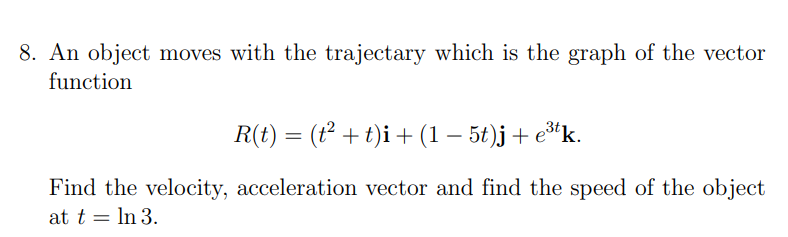 8. An object moves with the trajectary which is the graph of the vector
function
R(t) = (t² + t)i + (1 − 5t)j + e³tk.
Find the velocity, acceleration vector and find the speed of the object
at t = ln 3.