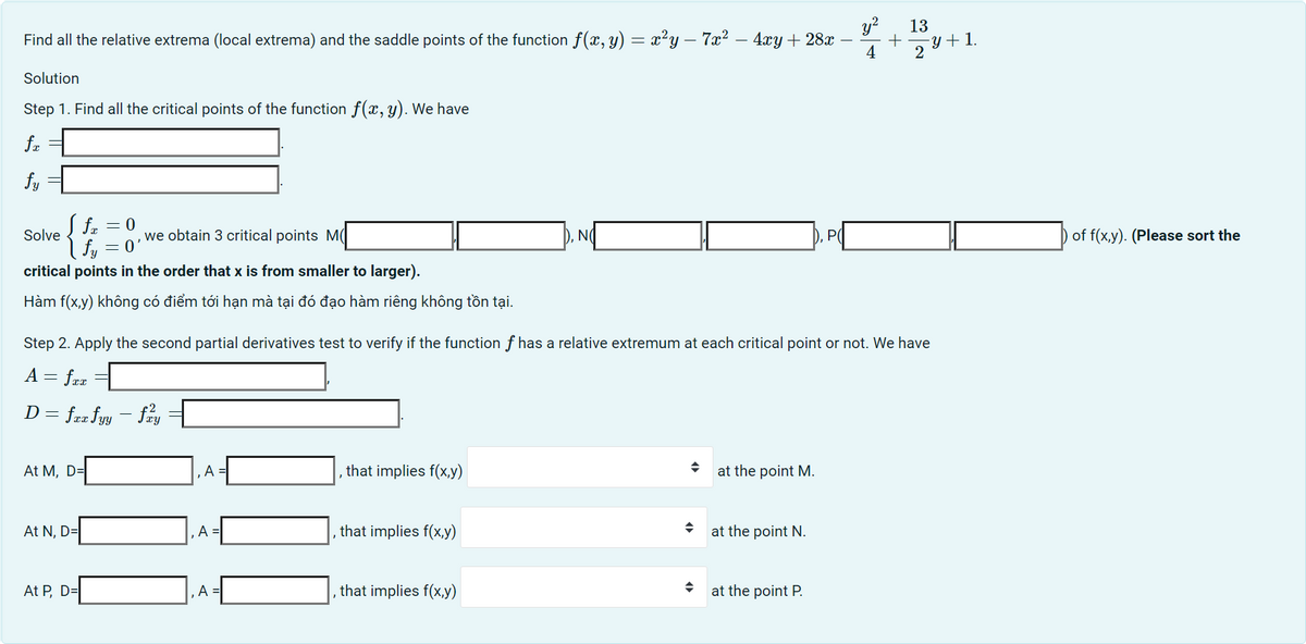 Find all the relative extrema (local extrema) and the saddle points of the function f(x, y) = x²y — 7x² − 4xy + 28x +
4
Solution
Step 1. Find all the critical points of the function f(x, y). We have
fx
fy
S fx = 0
| fy = 0
critical points in the order that x is from smaller to larger).
Hàm f(x,y) không có điểm tới hạn mà tại đó đạo hàm riêng không tồn tại.
Solve
At M, D=
At N, D=
we obtain 3 critical points M
At P, D=
Step 2. Apply the second partial derivatives test to verify if the function f has a relative extremum at each critical point or not. We have
A = fxx
D = fxx fyy - fay
A
A =
A =
that implies f(x,y)
that implies f(x,y)
NO
that implies f(x,y)
→
D, P(
at the point M.
at the point N.
.2 13
at the point P.
2y + 1.
of f(x,y). (Please sort the