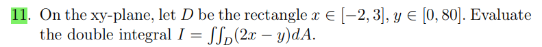 11. On the xy-plane, let D be the rectangle x € [−2, 3], y € [0, 80]. Evaluate
the double integral I = ff(2x - y)dA.