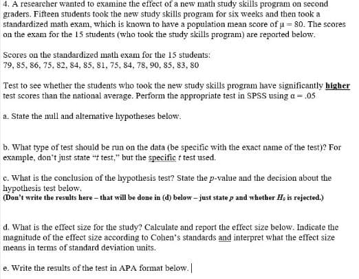 4. A researcher wanted to examine the effect of a new math study skills program on second
graders. Fifteen students took the new study skills program for six weeks and then took a
standardized math exam, which is known to have a population mean score of u s0. The scores
on the exam for the 15 students (who took the study skills program) are reported below.
Scores on the standardized math exam for the 15 students:
79, 85, 86, 75, 82, 84, 85, 81, 75, 84, 78, 90, 85, 83, 80
Test to see whether the students who took the new study skills program have significantly higher
test scores than the national average. Perform the appropriate test in SPSS using a = .05
a. State the null and alternative hypotheses below.
b. What type of test should be run on the data (be specific with the exact name of the test)? For
example, don't just state "t test," but the specific t test used.
c. What is the conclusion of the hypothesis test? State the p-value and the decision about the
hypothesis test below.
(Don't write the results here -that will be done in (d) below-just state p and whether H, is rejected.)
d. What is the effect size for the study? Caleulate and report the effect size below. Indicate the
magnitude of the effect size according to Cohen's standards and interpret what the effect size
means in terms of standard deviation units.
e. Write the results of the test in APA format below.
