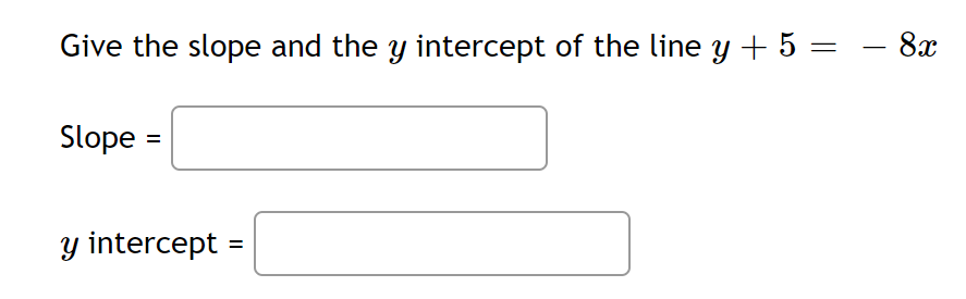 ### Determining the Slope and Y-Intercept

To find the slope and the \( y \)-intercept of the given line equation, we need to first convert the equation into the slope-intercept form, \( y = mx + b \), where \( m \) represents the slope and \( b \) represents the \( y \)-intercept.

Given the equation:
\[ y + 5 = -8x \]

We solve for \( y \):

\[ y = -8x - 5 \]

From the equation in slope-intercept form \( y = mx + b \), we see that:
- The slope (\( m \)) is \( -8 \).
- The \( y \)-intercept (\( b \)) is \( -5 \).

#### Enter your answers:
**Slope =** [ ]

**\( y \) intercept =** [ ]