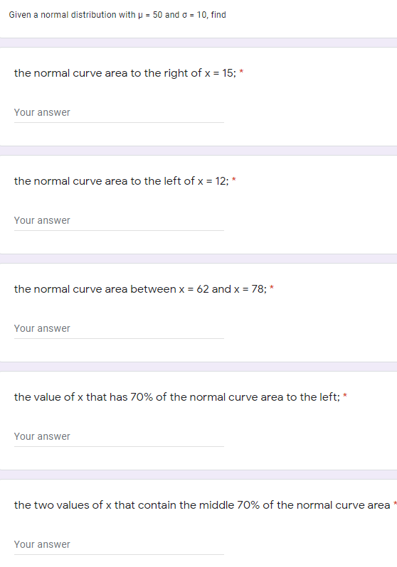 Given a normal distribution with p = 50 and o = 10, find
the normal curve area to the right of x = 15; *
Your answer
the normal curve area to the left of x = 12; *
Your answer
the normal curve area between x = 62 and x = 78; *
Your answer
the value of x that has 70% of the normal curve area to the left; *
Your answer
the two values of x that contain the middle 70% of the normal curve area
Your answer
