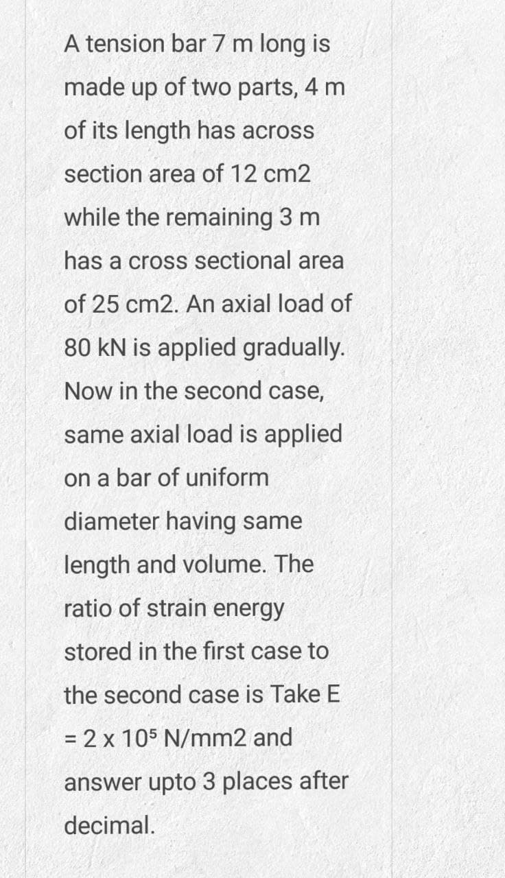 A tension bar 7 m long is
made up of two parts, 4 m
of its length has across
section area of 12 cm2
while the remaining 3 m
has a cross sectional area
of 25 cm2. An axial load of
80 kN is applied gradually.
Now in the second case,
same axial load is applied
on a bar of uniform
diameter having same
length and volume. The
ratio of strain energy
stored in the first case to
the second case is Take E
= 2 x 105 N/mm2 and
answer upto 3 places after
decimal.
