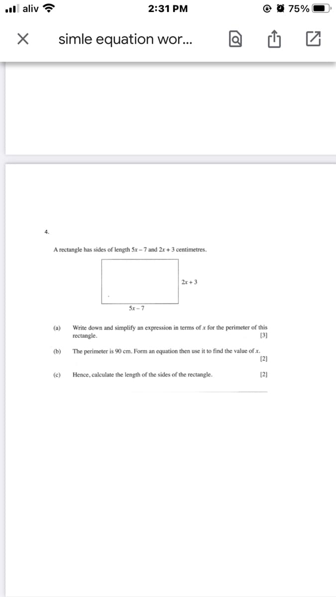 ull aliv ?
2:31 PM
@ 0 75%
simle equation wor...
4.
A rectangle has sides of length 5x - 7 and 2r+ 3 centimetres.
2x + 3
5x - 7
Write down and simplify an expression in terms of x for the perimeter of this
[3]
(а)
rectangle.
The perimeter is 90 cm. Form an equation then use it to find the value of x.
[2]
(b)
(c)
Hence, calculate the length of the sides of the rectangle.
[2]
