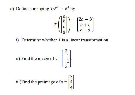 a) Define a mapping T:R* → R° by
[2а - b]
b+c
c+ d
T
i) Determine whether Tis a linear transformation.
ii) Find the image of v :
iii)Find the preimage of z = 4
[4]
