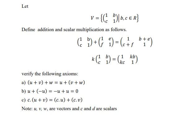 Let
v = {(;
Define addition and scalar multiplication as follows.
1
b +e
kb
kc
verify the following axioms:
a) (u + v) + w = u + (v + w)
b) u + (-u) = –u + u = 0
c) c. (u + v) = (c.u) + (c.v)
Note: u, v, w, are vectors and c and d are scalars
