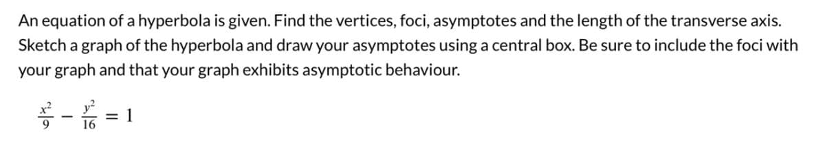 An equation of a hyperbola is given. Find the vertices, foci, asymptotes and the length of the transverse axis.
Sketch a graph of the hyperbola and draw your asymptotes using a central box. Be sure to include the foci with
your graph and that your graph exhibits asymptotic behaviour.
-=1
16