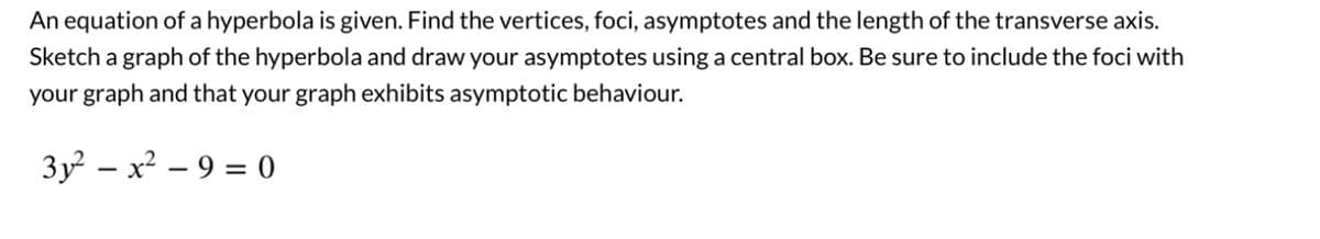 An equation of a hyperbola is given. Find the vertices, foci, asymptotes and the length of the transverse axis.
Sketch a graph of the hyperbola and draw your asymptotes using a central box. Be sure to include the foci with
your graph and that your graph exhibits asymptotic behaviour.
3y² - x² - 9 = 0