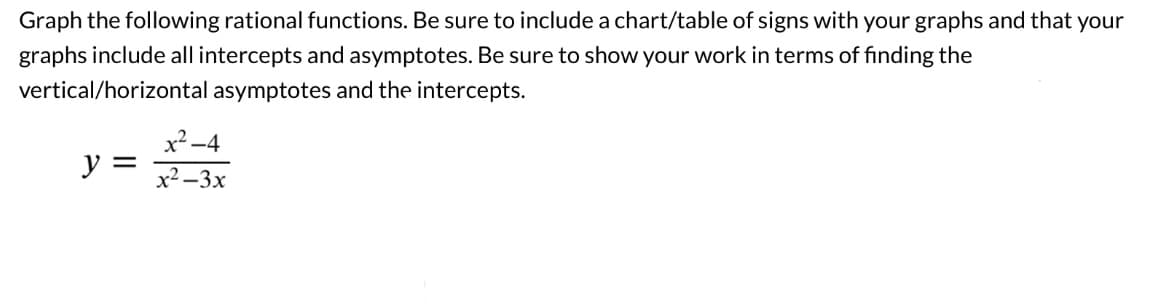 Graph the following rational functions. Be sure to include a chart/table of signs with your graphs and that your
graphs include all intercepts and asymptotes. Be sure to show your work in terms of finding the
vertical/horizontal asymptotes and the intercepts.
y =
x²-4
x²-3x