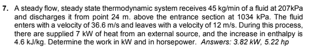 7. A steady flow, steady state thermodynamic system receives 45 kg/min of a fluid at 207kPa
and discharges it from point 24 m. above the entrance section at 1034 kPa. The fluid
enters with a velocity of 36.6 m/s and leaves with a velocity of 12 m/s. During this process,
there are supplied 7 kW of heat from an external source, and the increase in enthalpy is
4.6 kJ/kg. Determine the work in kW and in horsepower. Answers: 3.82 kW, 5.22 hp
