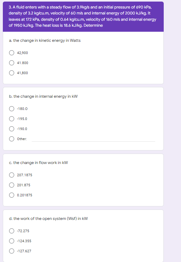3. A fluid enters with a steady flow of 3.9kg/s and an initial pressure of 690 kPa,
density of 3.2 kg/cu.m, velocity of 60 m/s and internal energy of 2000 kJ/kg. It
leaves at 172 kPa, density of 0.64 kg/cu.m, velocity of 160 m/s and internal energy
of 1950 kJ/kg. The heat loss is 18.6 kJkg. Determine
a. the change in kinetic energy in Watts
42,900
41.800
41,800
b. the change in internal energy in kW
-180.0
-195.0
-190.0
Other:
c. the change in flow work in kW
207.1875
201.875
0.201875
d. the work of the open system (Wsf) in kW
O -72.275
O -124.355
O -127.627
