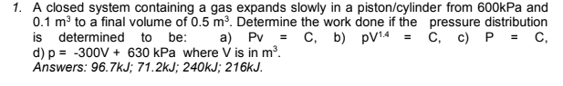 1. A closed system containing a gas expands slowly in a piston/cylinder from 600kPa and
0.1 mở to a final volume of 0.5 m³. Determine the work done if the pressure distribution
is determined to be:
d) p = -300V + 630 kPa where V is in m³.
Answers: 96.7kJ; 71.2kJ; 240KJ; 216KJ.
а) Pv С, b) pV14
С, с) Р %3D с,
