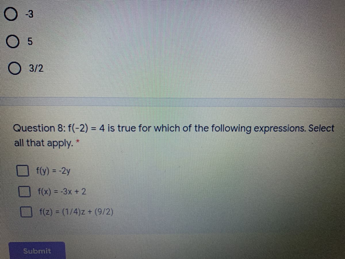 Question 8: f(-2) = 4 is true for which of the following expressions. Select
all that apply.
f(y) = -2y
f(x) = -3x + 2
f(z) = (1/4)z + (9/2)
