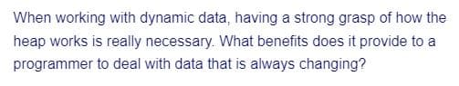 When working with dynamic data, having a strong grasp of how the
heap works is really necessary. What benefits does it provide to a
programmer to deal with data that is always changing?