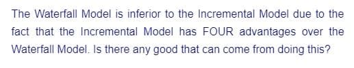 The Waterfall Model is inferior to the Incremental Model due to the
fact that the Incremental Model has FOUR advantages over the
Waterfall Model. Is there any good that can come from doing this?