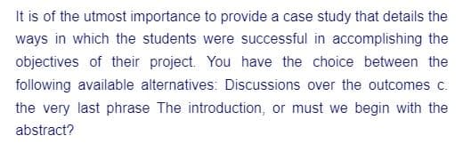 It is of the utmost importance to provide a case study that details the
ways in which the students were successful in accomplishing the
objectives of their project. You have the choice between the
following available alternatives: Discussions over the outcomes c.
the very last phrase The introduction, or must we begin with the
abstract?