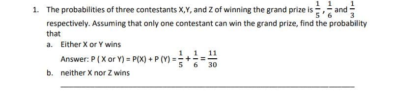 1 1
and·
5'6
1. The probabilities of three contestants X,Y, and Z of winning the grand prize i
3
respectively. Assuming that only one contestant can win the grand prize, find the probability
that
a. Either X or Y wins
1 11
Answer: P (X or Y) = P(X) + P (Y) =+ =
1
30
b. neither X nor Z wins
