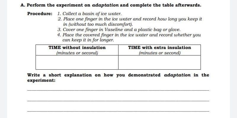 A. Perform the experiment on adaptation and complete the table afterwards.
Procedure: 1. Collect a basin of ice water.
2. Place one finger in the ice water and record how long you keep it
in (without too much discomfort).
3. Cover one finger in Vaseline and a plastic bag or glove.
4. Place the covered finger in the ice water and record whether you
can keep it in for longer.
TIME without insulation
(minutes or second)
TIME with extra insulation
(minutes or second)
Write a short explanation on how you demonstrated adaptation in the
experiment:
