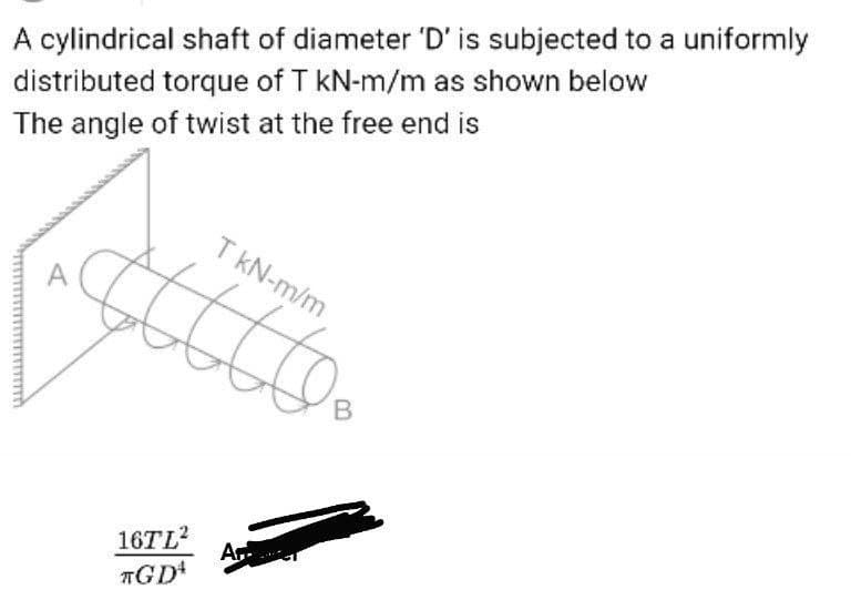 A cylindrical shaft of diameter 'D' is subjected to a uniformly
distributed torque of T kN-m/m as shown below
The angle of twist at the free end is
T kN-m/m
16TL2
Ar
TGD
