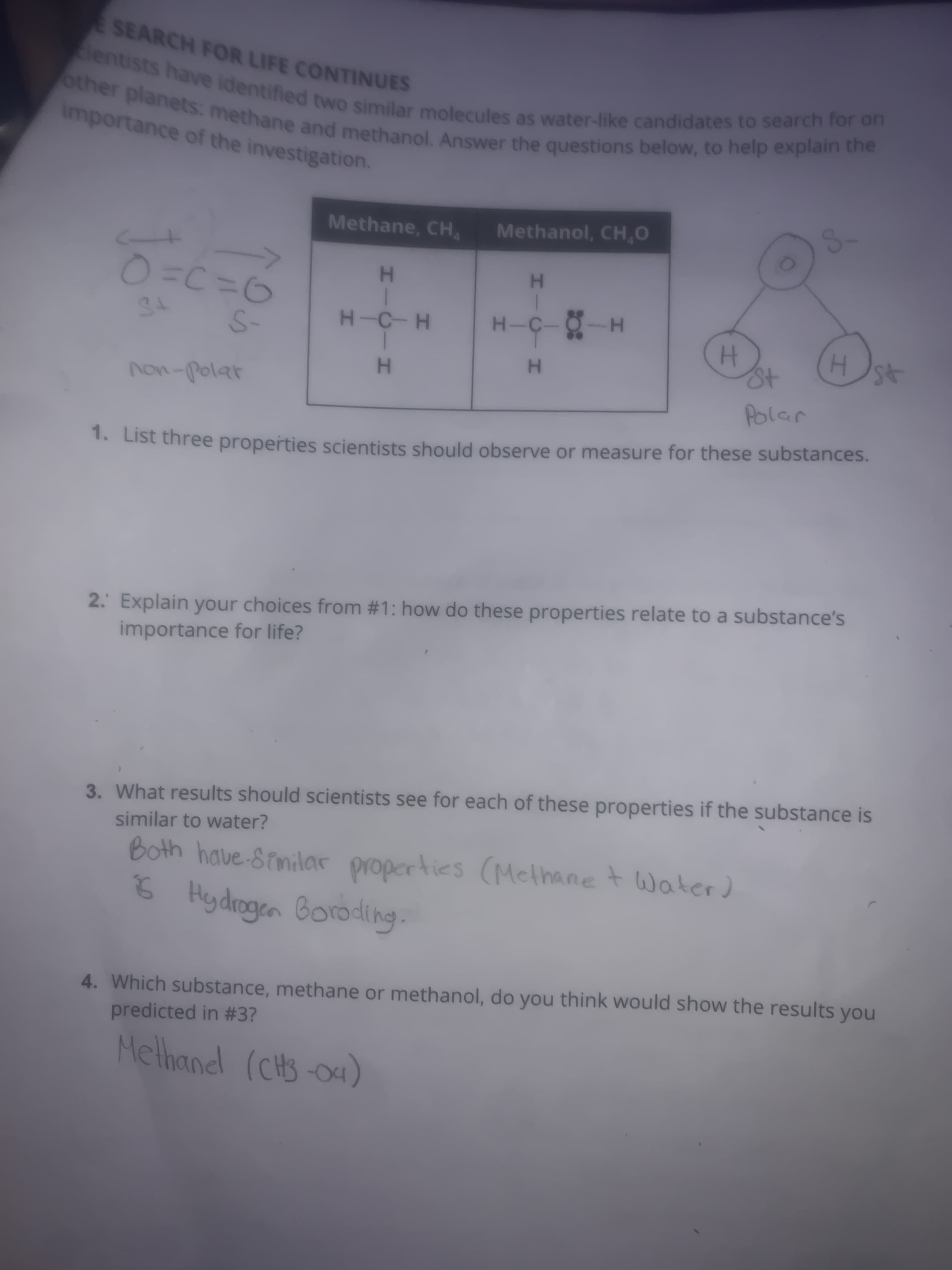 ESEARCH FOR LIFE CONTINUES
importance of the investigation.
Methanol, CH,O
s-
Methane, CHA
H-C
non-Polar
1. List three properties scientists should observe or measure for these substances.
2. Explain your choices from #1: how do these properties relate to a substance's
importance for life?
3. What results should scientists see for each of these properties if the substance is
similar to water?
Both have-Srmilar properties (Methane t Water)
6 Hydrogen Borodling.
4. Which substance, methane or methanol, do you think would show the results you
predicted in #3?
Melhanel (Cts-o4)
