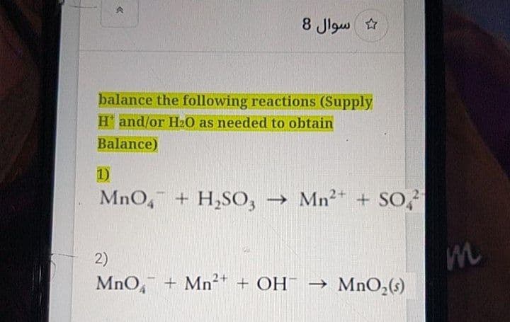 8 Jlgw
balance the following reactions (Supply
H and/or H20 as needed to obtain
Balance)
1)
MnO, + H,SO, → Mn²* + So,?
2)
MnO, + Mn²+ + OH -→ MnO,(s)
