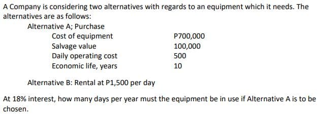 A Company is considering two alternatives with regards to an equipment which it needs. The
alternatives are as follows:
Alternative A; Purchase
Cost of equipment
Salvage value
Daily operating cost
Economic life, years
P700,000
100,000
500
10
Alternative B: Rental at P1,500 per day
At 18% interest, how many days per year must the equipment be in use if Alternative A is to be
chosen.
