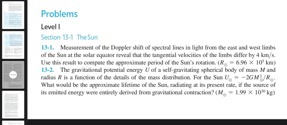 Problems
Level I
Section 13-1 The Sun
13-1. Measurement of the Doppler shift of spectral lines in light from the east and west limbs
of the Sun at the solar equator reveal that the tangential velocities of the limbs differ by 4 km/s.
Use this result to compute the approximate period of the Sun's rotation. (R. = 6.96 × 10° km)
13-2. The gravitational potential energy U of a self-gravitating spherical body of mass M and
radius R is a function of the details of the mass distribution. For the Sun U.
What would be the approximate lifetime of the Sun, radiating at its present rate, if the source of
its emitted energy were entirely derived from gravitational contraction? (M. = 1.99 × 1030 kg)
-2GM/R.
