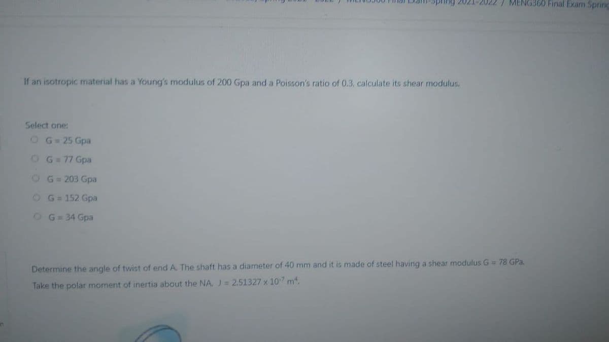 -Spring 2021-2022 / MENG360 Final Exam Spring
If an isotropic material has a Young's modulus of 200 Gpa and a Poisson's ratio of 0.3, calculate its shear modulus.
Select one:
O G = 25 Gpa
O G = 77 Gpa
OG=203 Gpa
O G = 152 Gpa
O G = 34 Gpa
Determine the angle of twist of end A. The shaft has a diameter of 40 mm and it is made of steel having a shear modulus G = 78 GPa.
Take the polar moment of inertia about the NA, J = 2.51327 x 107 m².