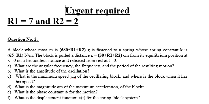 Urgent required
R1 = 7 and R2 = 2
Question No. 2.
A block whose mass m is (680*Rl+R2) g is fastened to a spring whose spring constant k is
(65+RI) N/m. The block is pulled a distance x = (30+R1+R2) cm from its equilibrium position at
x=0 on a frictionless surface and released from rest at t =0.
a) What are the angular frequency, the frequency, and the period of the resulting motion?
b) What is the amplitude of the oscillation?
c) What is the maximum speed ym of the oscillating block, and where is the block when it has
this speed?
d) What is the magnitude am of the maximum acceleration, of the block?
e) What is the phase constant o for the motion?
f) What is the displacement function x(t) for the spring-block system?
